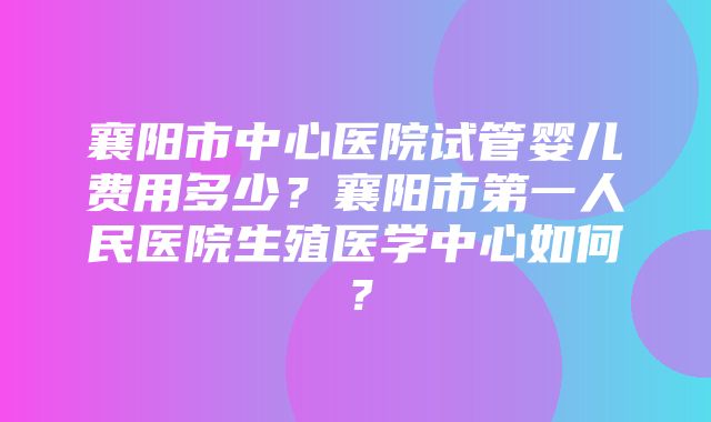 襄阳市中心医院试管婴儿费用多少？襄阳市第一人民医院生殖医学中心如何？