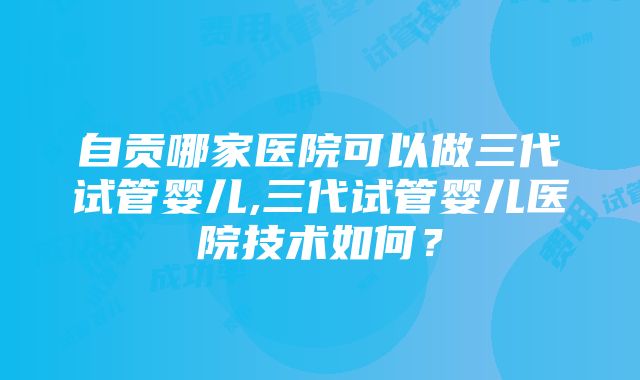 自贡哪家医院可以做三代试管婴儿,三代试管婴儿医院技术如何？