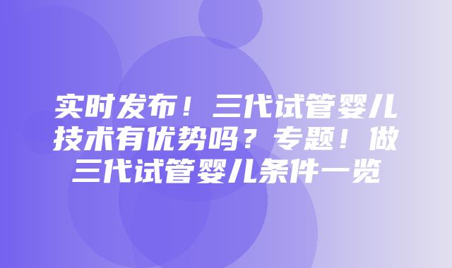 实时发布！三代试管婴儿技术有优势吗？专题！做三代试管婴儿条件一览