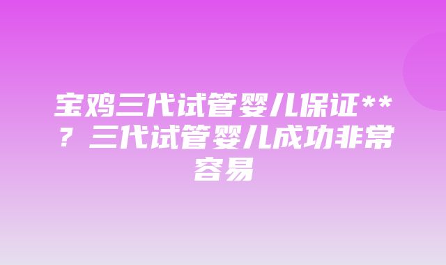 宝鸡三代试管婴儿保证**？三代试管婴儿成功非常容易