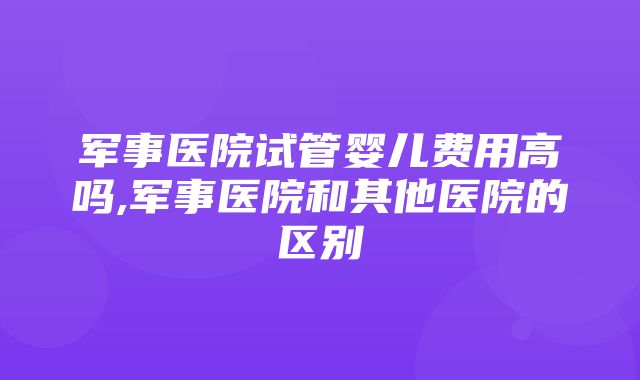 军事医院试管婴儿费用高吗,军事医院和其他医院的区别