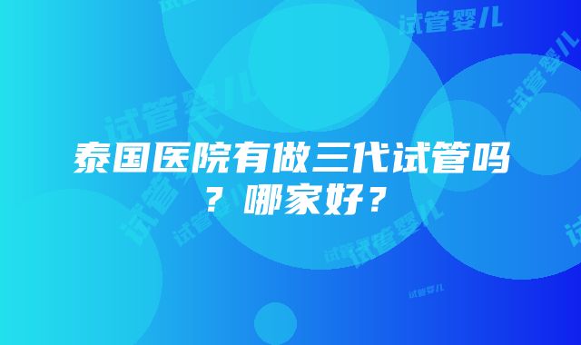 泰国医院有做三代试管吗？哪家好？