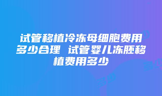 试管移植冷冻母细胞费用多少合理 试管婴儿冻胚移植费用多少