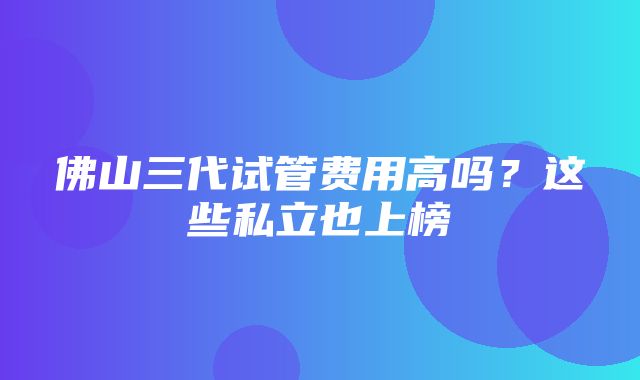 佛山三代试管费用高吗？这些私立也上榜