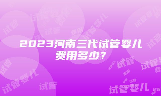 2023河南三代试管婴儿费用多少？