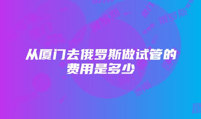 从厦门去俄罗斯做试管的费用是多少