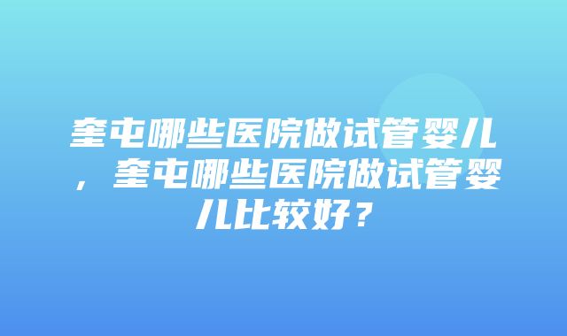 奎屯哪些医院做试管婴儿，奎屯哪些医院做试管婴儿比较好？