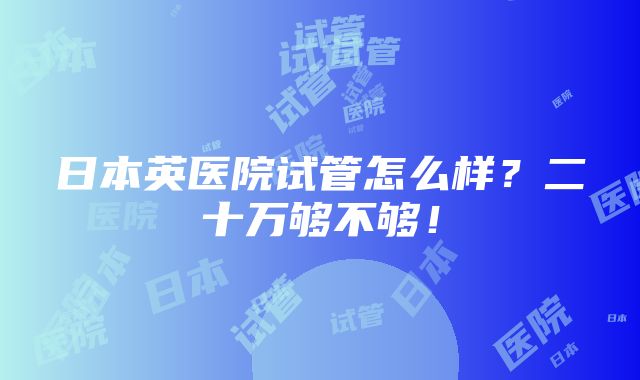 日本英医院试管怎么样？二十万够不够！