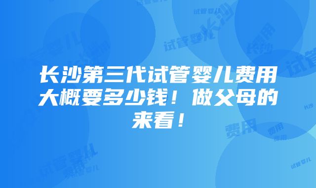 长沙第三代试管婴儿费用大概要多少钱！做父母的来看！