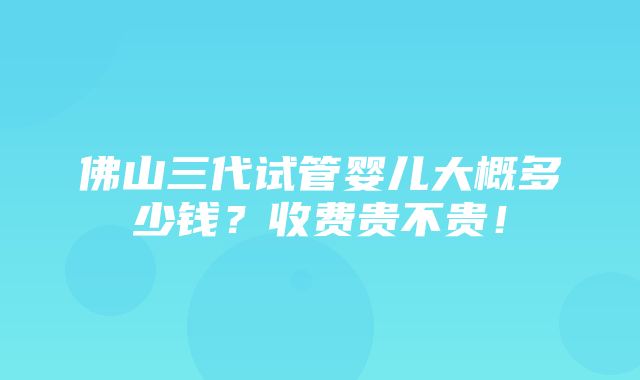 佛山三代试管婴儿大概多少钱？收费贵不贵！