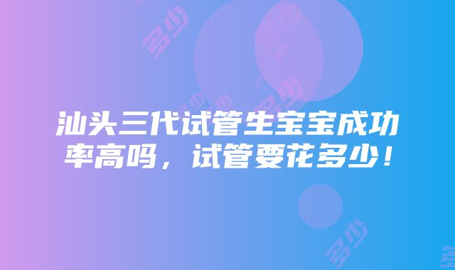 汕头三代试管生宝宝成功率高吗，试管要花多少！