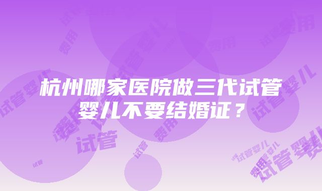 杭州哪家医院做三代试管婴儿不要结婚证？