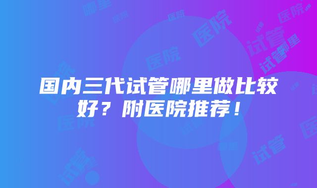 国内三代试管哪里做比较好？附医院推荐！