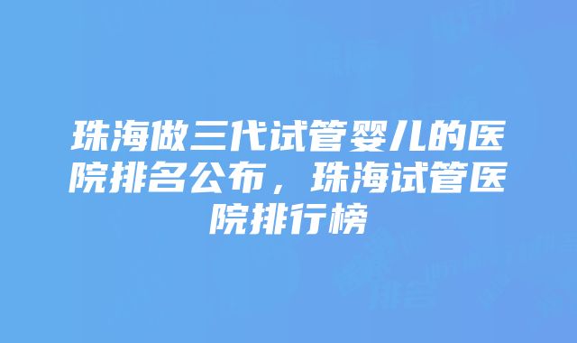 珠海做三代试管婴儿的医院排名公布，珠海试管医院排行榜