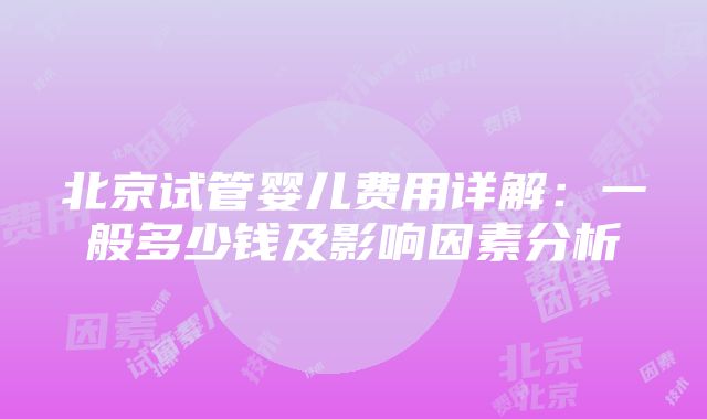 北京试管婴儿费用详解：一般多少钱及影响因素分析