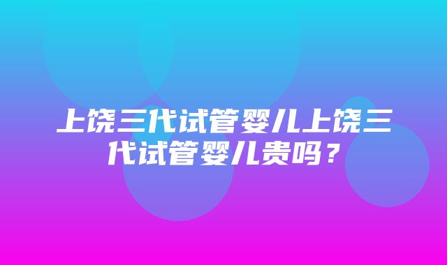 上饶三代试管婴儿上饶三代试管婴儿贵吗？