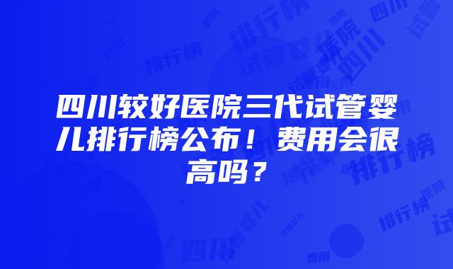 四川较好医院三代试管婴儿排行榜公布！费用会很高吗？