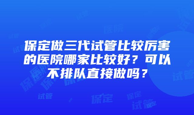 保定做三代试管比较厉害的医院哪家比较好？可以不排队直接做吗？