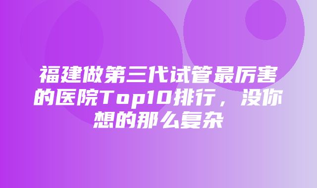 福建做第三代试管最厉害的医院Top10排行，没你想的那么复杂