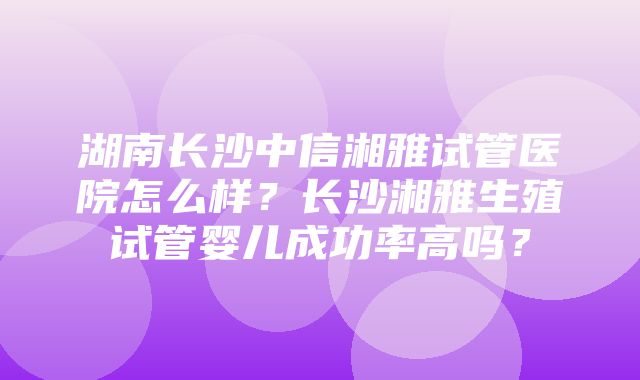 湖南长沙中信湘雅试管医院怎么样？长沙湘雅生殖试管婴儿成功率高吗？