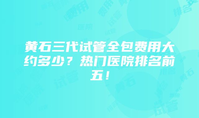 黄石三代试管全包费用大约多少？热门医院排名前五！