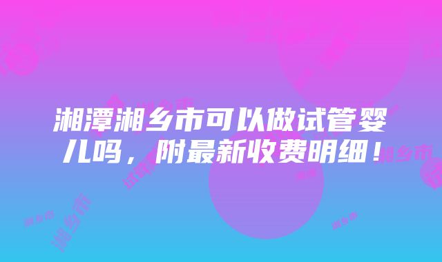 湘潭湘乡市可以做试管婴儿吗，附最新收费明细！