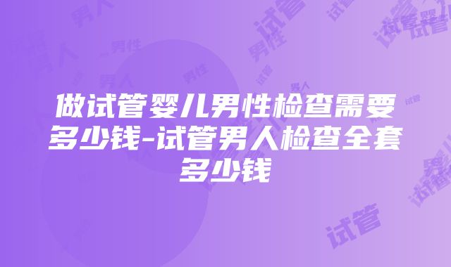 做试管婴儿男性检查需要多少钱-试管男人检查全套多少钱