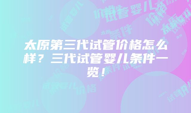 太原第三代试管价格怎么样？三代试管婴儿条件一览！