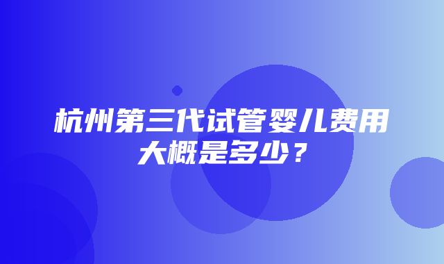 杭州第三代试管婴儿费用大概是多少？