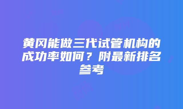 黄冈能做三代试管机构的成功率如何？附最新排名参考