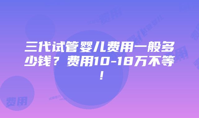 三代试管婴儿费用一般多少钱？费用10-18万不等！