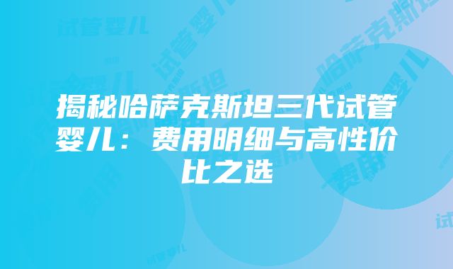 揭秘哈萨克斯坦三代试管婴儿：费用明细与高性价比之选