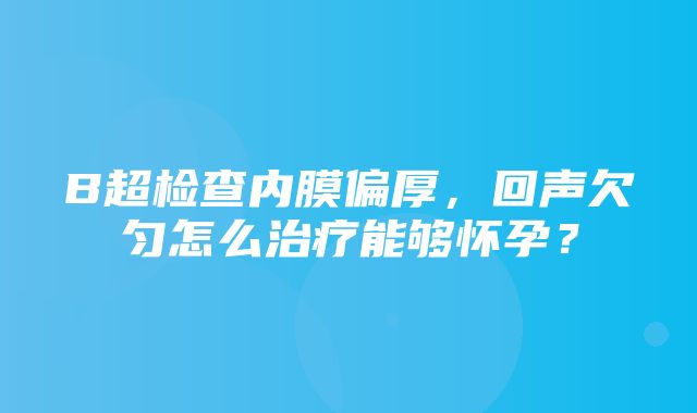 B超检查内膜偏厚，回声欠匀怎么治疗能够怀孕？