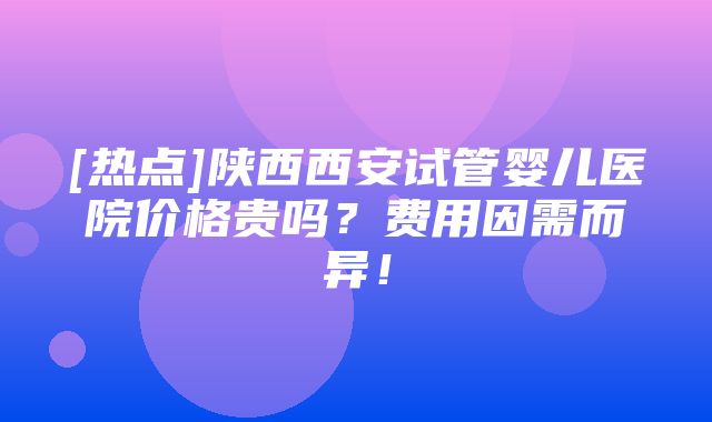 [热点]陕西西安试管婴儿医院价格贵吗？费用因需而异！