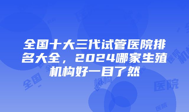 全国十大三代试管医院排名大全，2024哪家生殖机构好一目了然