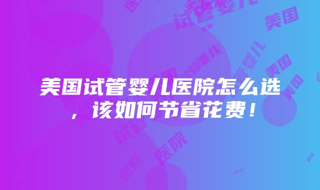 美国试管婴儿医院怎么选，该如何节省花费！