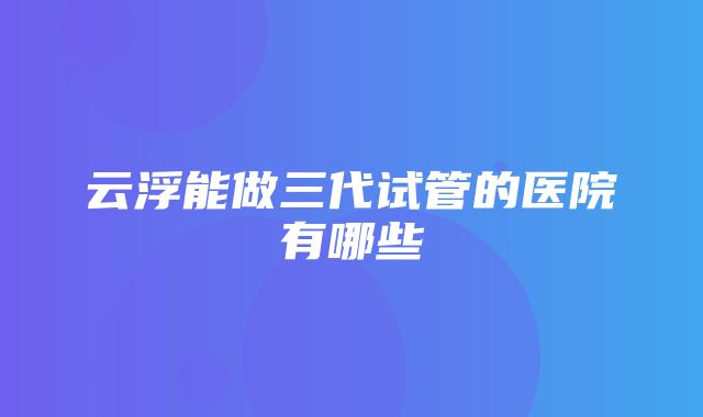 云浮能做三代试管的医院有哪些