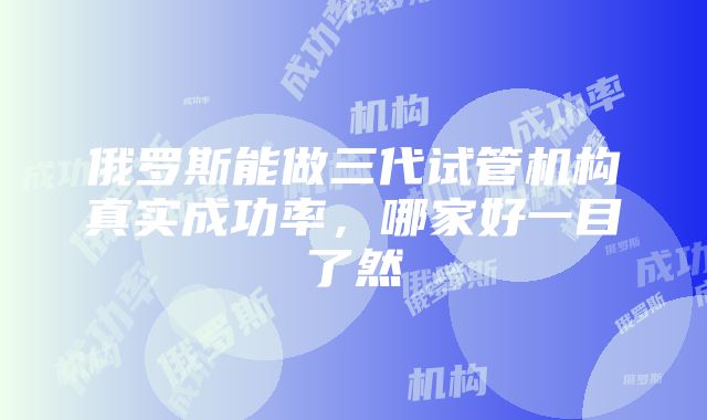 俄罗斯能做三代试管机构真实成功率，哪家好一目了然