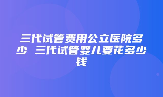 三代试管费用公立医院多少 三代试管婴儿要花多少钱