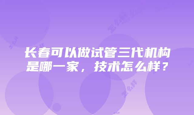 长春可以做试管三代机构是哪一家，技术怎么样？