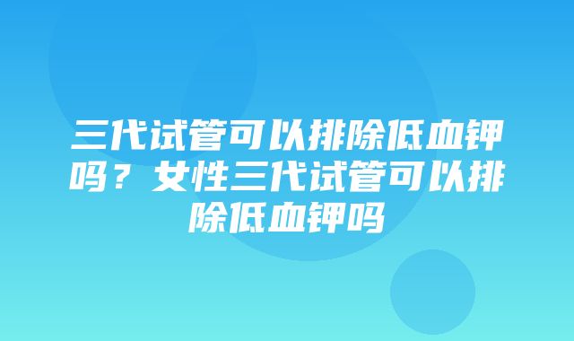 三代试管可以排除低血钾吗？女性三代试管可以排除低血钾吗