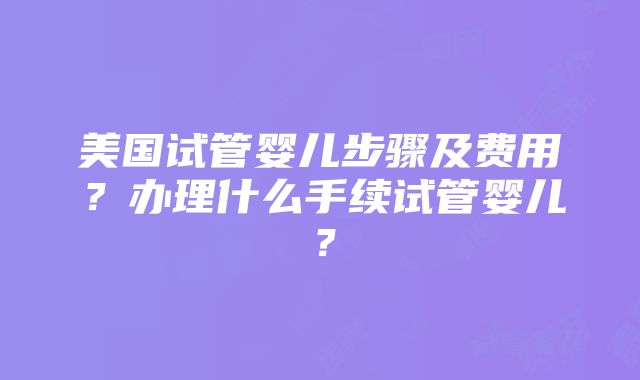 美国试管婴儿步骤及费用？办理什么手续试管婴儿？