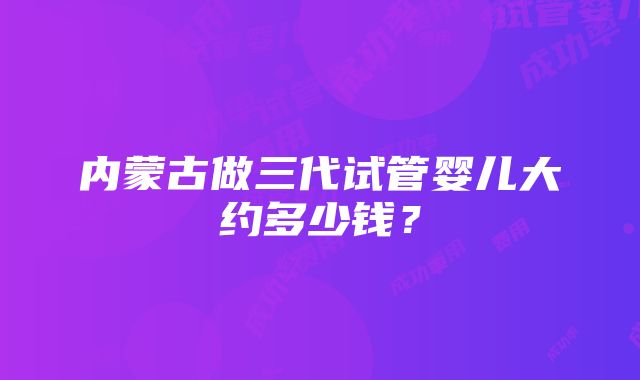 内蒙古做三代试管婴儿大约多少钱？