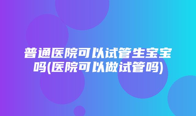 普通医院可以试管生宝宝吗(医院可以做试管吗)