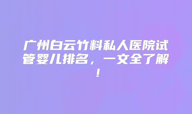 广州白云竹料私人医院试管婴儿排名，一文全了解！