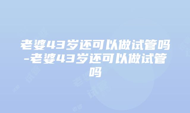 老婆43岁还可以做试管吗-老婆43岁还可以做试管吗