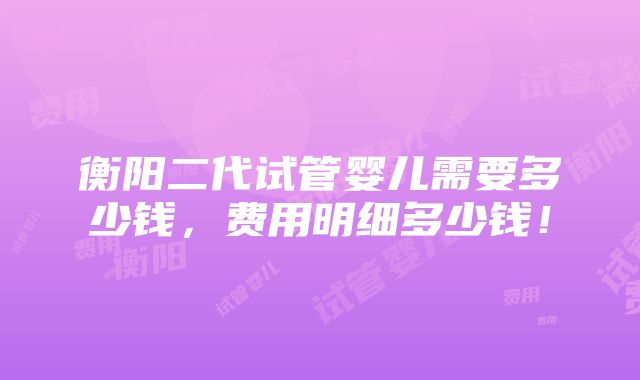 衡阳二代试管婴儿需要多少钱，费用明细多少钱！