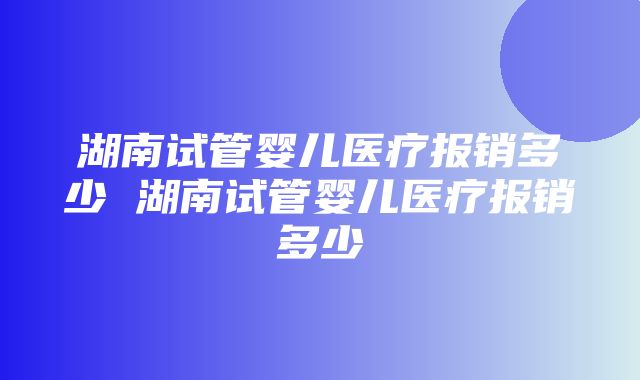 湖南试管婴儿医疗报销多少 湖南试管婴儿医疗报销多少