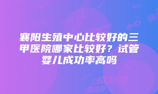 襄阳生殖中心比较好的三甲医院哪家比较好？试管婴儿成功率高吗