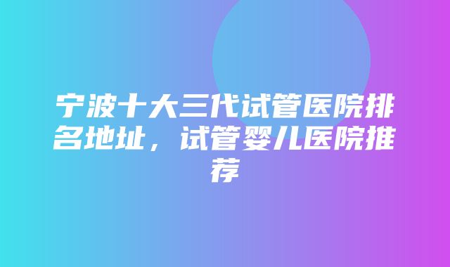 宁波十大三代试管医院排名地址，试管婴儿医院推荐